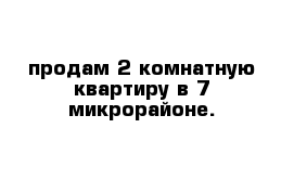 продам 2 комнатную квартиру в 7 микрорайоне.